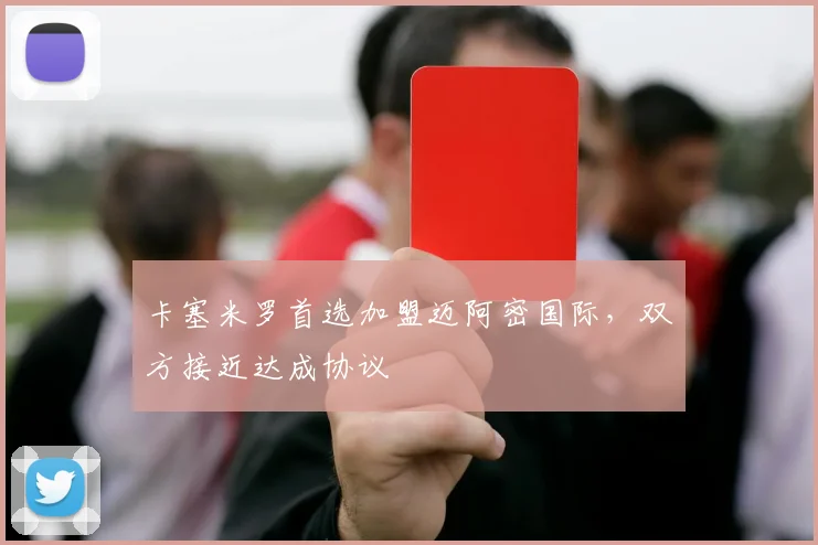 卡塞米罗首选加盟迈阿密国际，双方接近达成协议