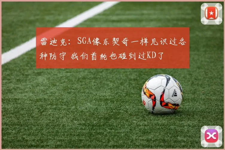 雷迪克：SGA像东契奇一样见识过各种防守 我们首轮也碰到过KD了