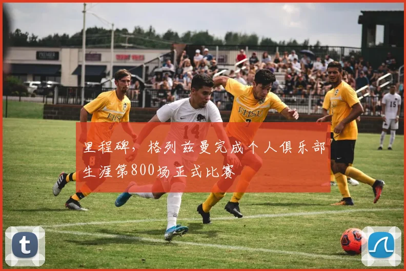 里程碑，格列兹曼完成个人俱乐部生涯第800场正式比赛